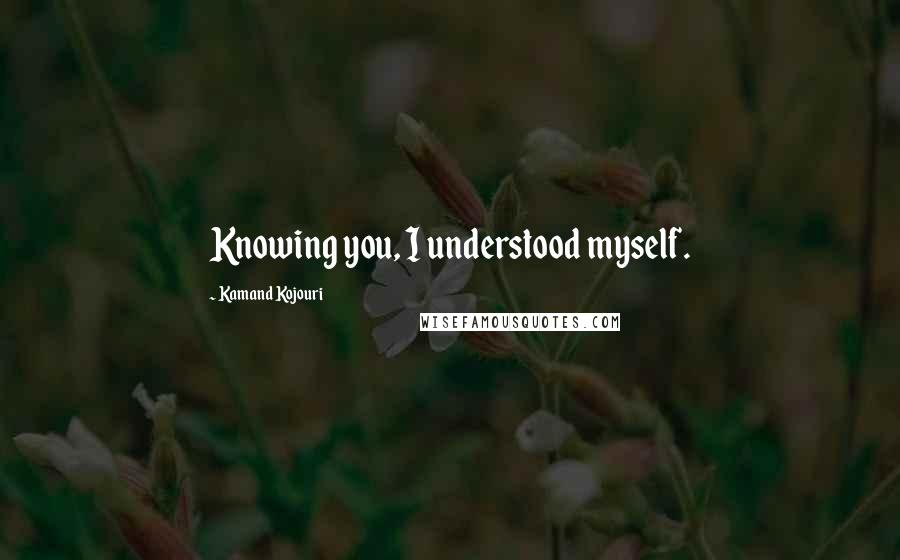 Kamand Kojouri Quotes: Knowing you, I understood myself.