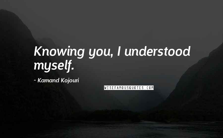 Kamand Kojouri Quotes: Knowing you, I understood myself.