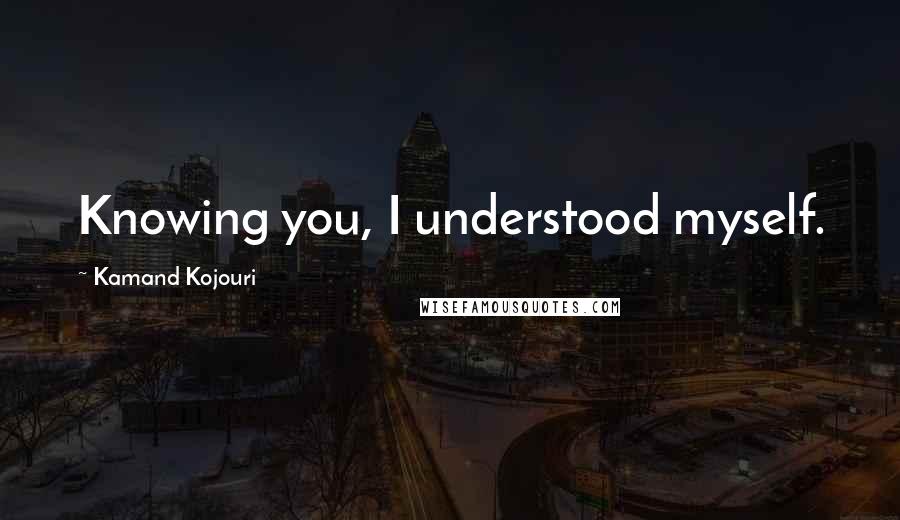 Kamand Kojouri Quotes: Knowing you, I understood myself.