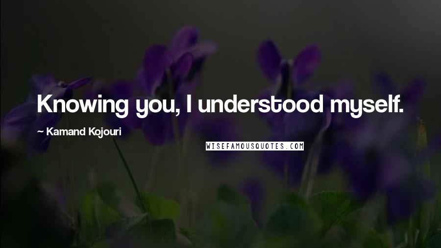 Kamand Kojouri Quotes: Knowing you, I understood myself.