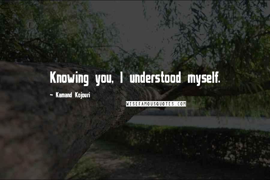 Kamand Kojouri Quotes: Knowing you, I understood myself.