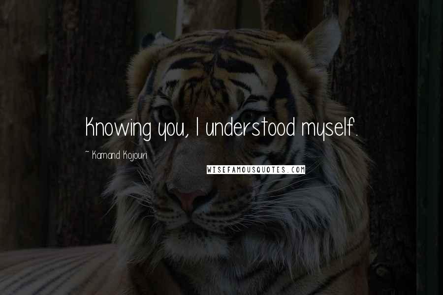 Kamand Kojouri Quotes: Knowing you, I understood myself.