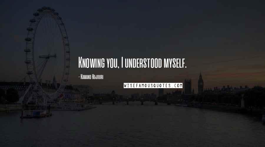 Kamand Kojouri Quotes: Knowing you, I understood myself.