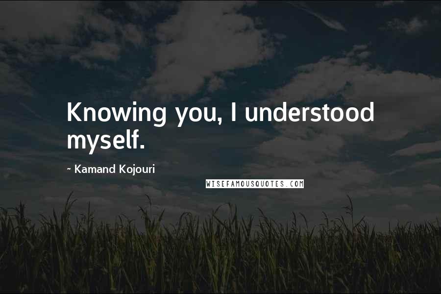 Kamand Kojouri Quotes: Knowing you, I understood myself.