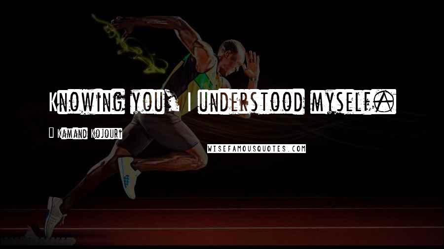 Kamand Kojouri Quotes: Knowing you, I understood myself.