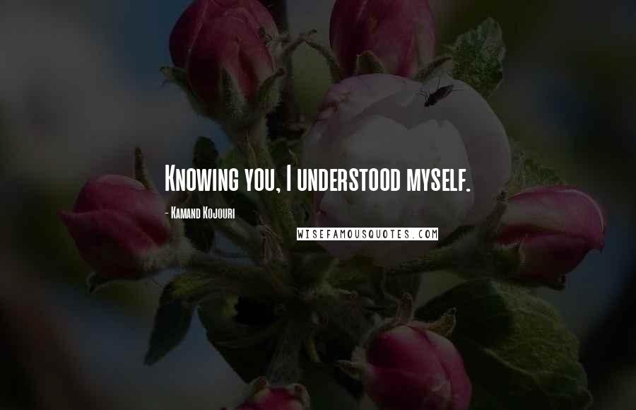 Kamand Kojouri Quotes: Knowing you, I understood myself.