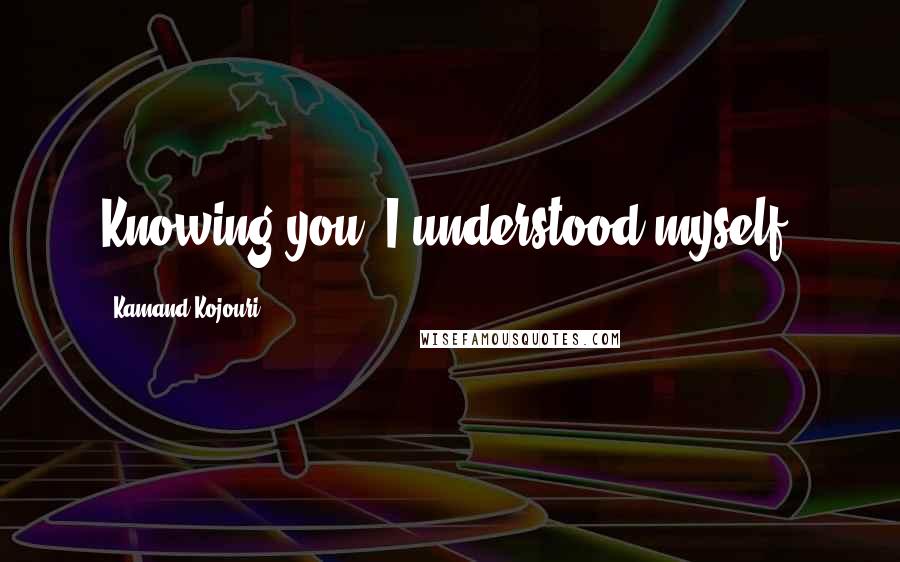 Kamand Kojouri Quotes: Knowing you, I understood myself.