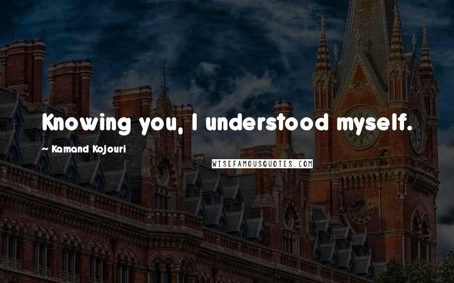 Kamand Kojouri Quotes: Knowing you, I understood myself.