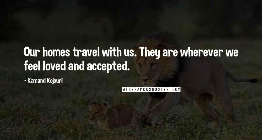 Kamand Kojouri Quotes: Our homes travel with us. They are wherever we feel loved and accepted.