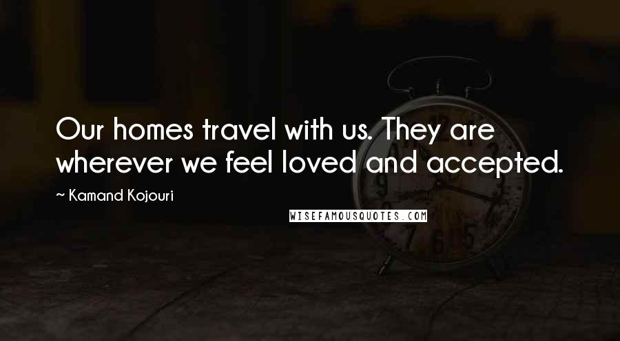 Kamand Kojouri Quotes: Our homes travel with us. They are wherever we feel loved and accepted.