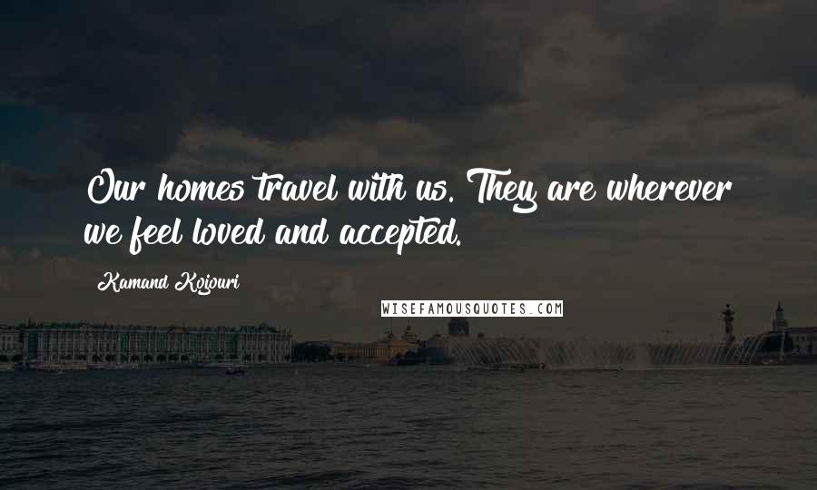 Kamand Kojouri Quotes: Our homes travel with us. They are wherever we feel loved and accepted.