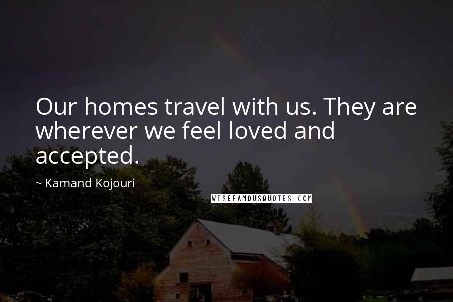 Kamand Kojouri Quotes: Our homes travel with us. They are wherever we feel loved and accepted.