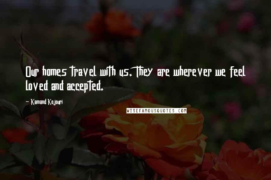 Kamand Kojouri Quotes: Our homes travel with us. They are wherever we feel loved and accepted.