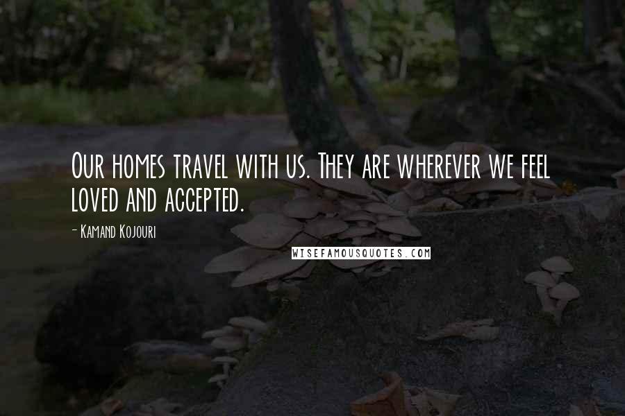 Kamand Kojouri Quotes: Our homes travel with us. They are wherever we feel loved and accepted.