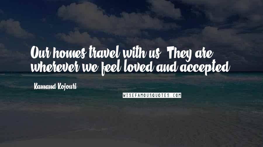 Kamand Kojouri Quotes: Our homes travel with us. They are wherever we feel loved and accepted.