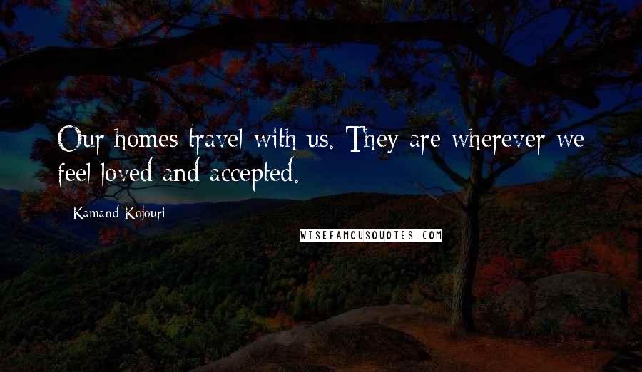 Kamand Kojouri Quotes: Our homes travel with us. They are wherever we feel loved and accepted.