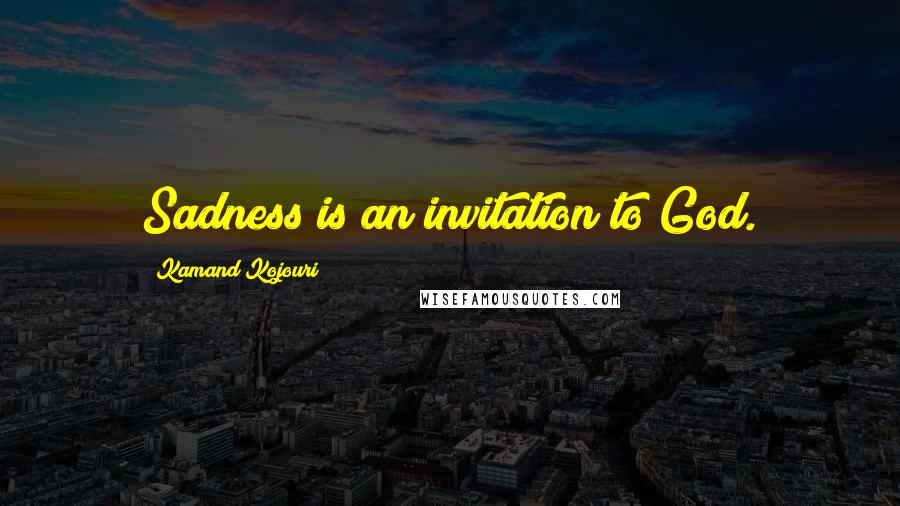 Kamand Kojouri Quotes: Sadness is an invitation to God.