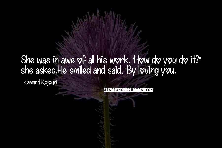 Kamand Kojouri Quotes: She was in awe of all his work. 'How do you do it?" she asked.He smiled and said, 'By loving you.