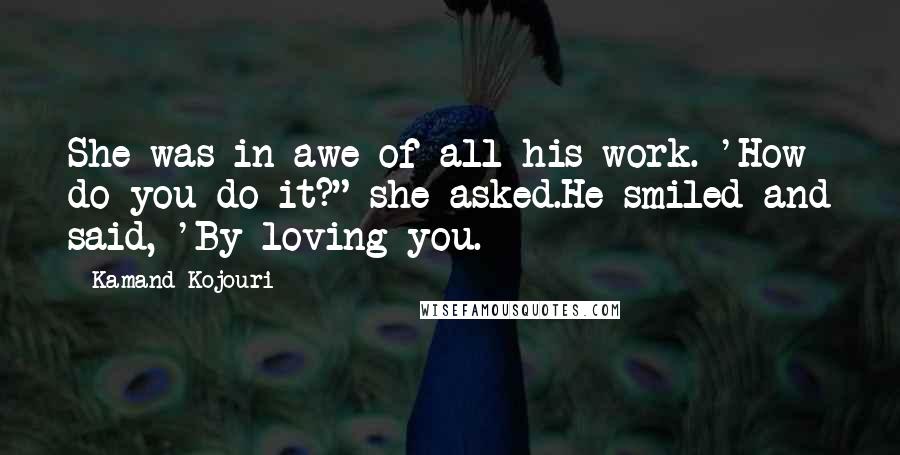 Kamand Kojouri Quotes: She was in awe of all his work. 'How do you do it?" she asked.He smiled and said, 'By loving you.