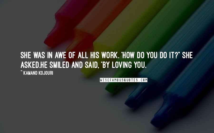 Kamand Kojouri Quotes: She was in awe of all his work. 'How do you do it?" she asked.He smiled and said, 'By loving you.