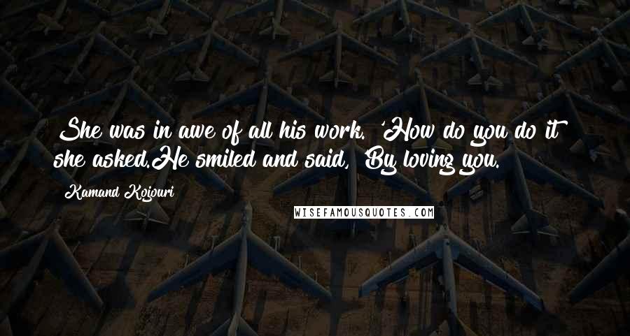Kamand Kojouri Quotes: She was in awe of all his work. 'How do you do it?" she asked.He smiled and said, 'By loving you.