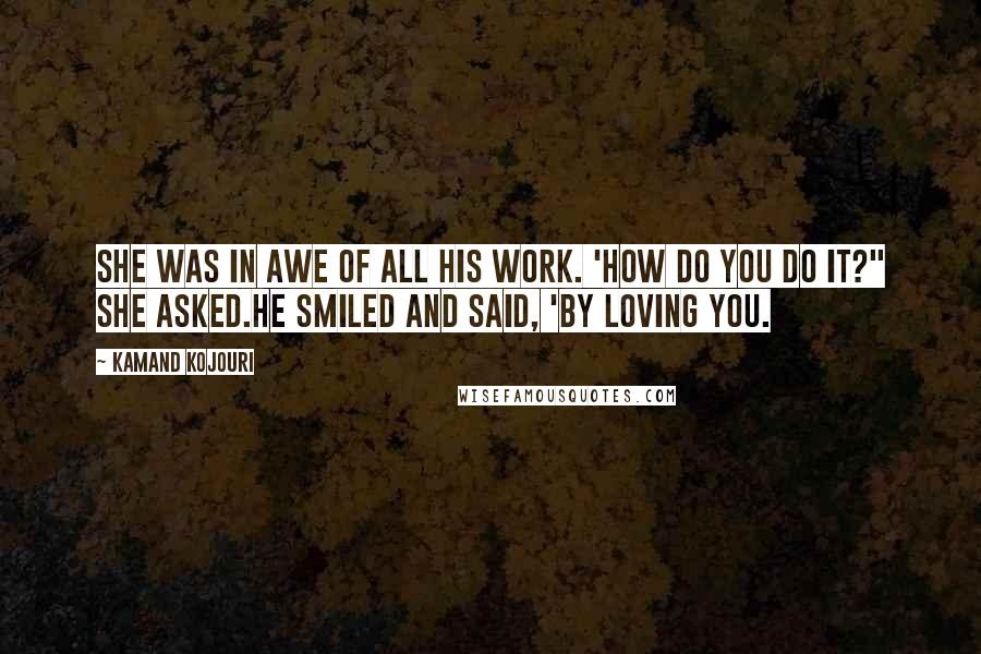 Kamand Kojouri Quotes: She was in awe of all his work. 'How do you do it?" she asked.He smiled and said, 'By loving you.