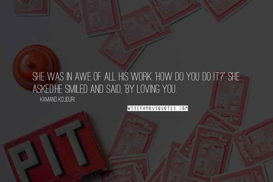 Kamand Kojouri Quotes: She was in awe of all his work. 'How do you do it?" she asked.He smiled and said, 'By loving you.