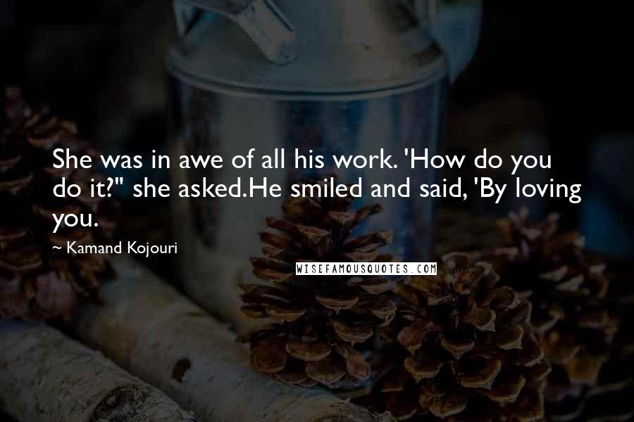 Kamand Kojouri Quotes: She was in awe of all his work. 'How do you do it?" she asked.He smiled and said, 'By loving you.