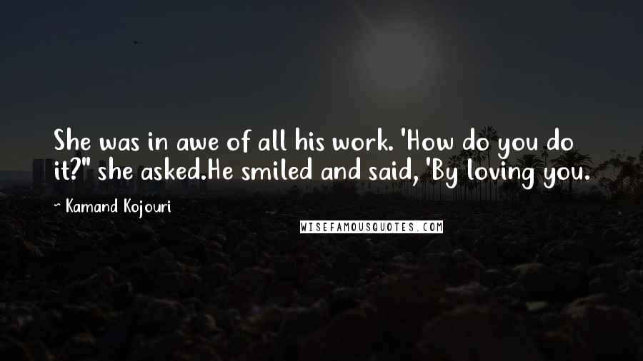 Kamand Kojouri Quotes: She was in awe of all his work. 'How do you do it?" she asked.He smiled and said, 'By loving you.