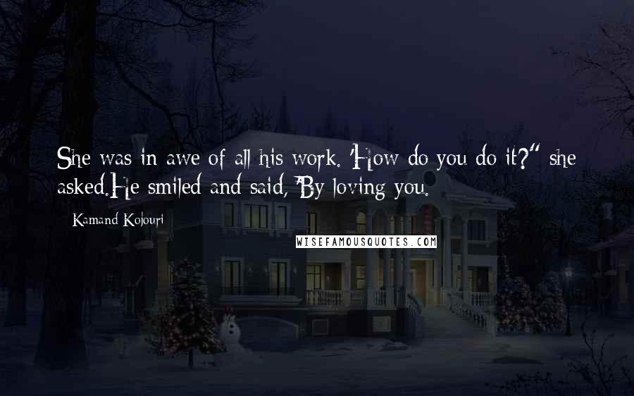 Kamand Kojouri Quotes: She was in awe of all his work. 'How do you do it?" she asked.He smiled and said, 'By loving you.