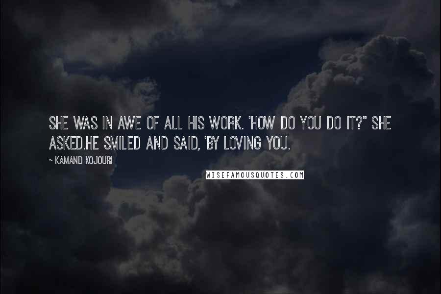 Kamand Kojouri Quotes: She was in awe of all his work. 'How do you do it?" she asked.He smiled and said, 'By loving you.