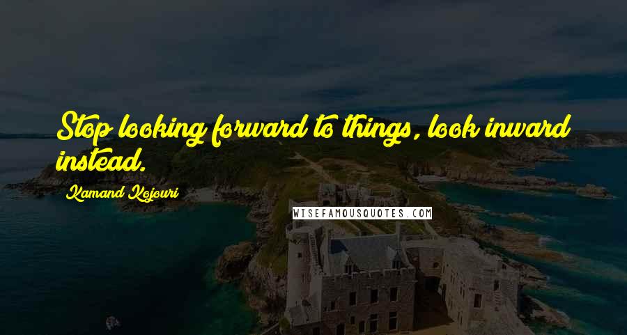 Kamand Kojouri Quotes: Stop looking forward to things, look inward instead.