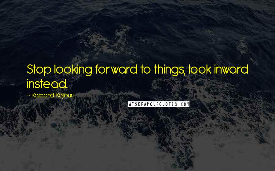 Kamand Kojouri Quotes: Stop looking forward to things, look inward instead.