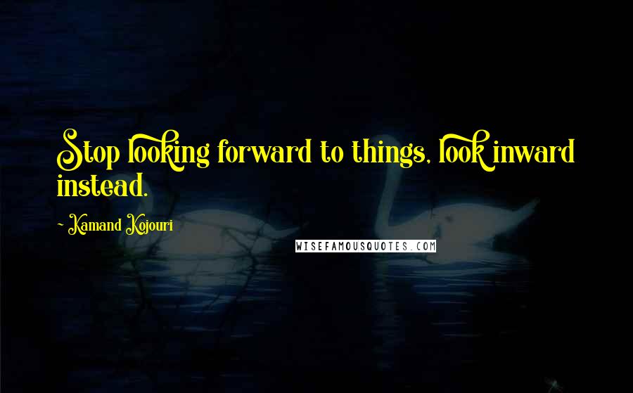 Kamand Kojouri Quotes: Stop looking forward to things, look inward instead.