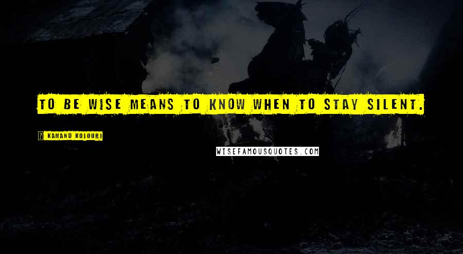 Kamand Kojouri Quotes: To be wise means to know when to stay silent.