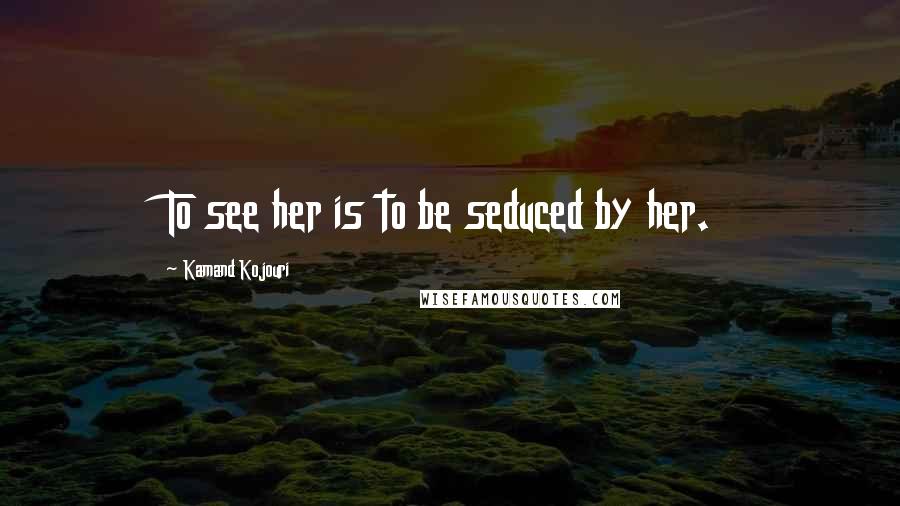 Kamand Kojouri Quotes: To see her is to be seduced by her.