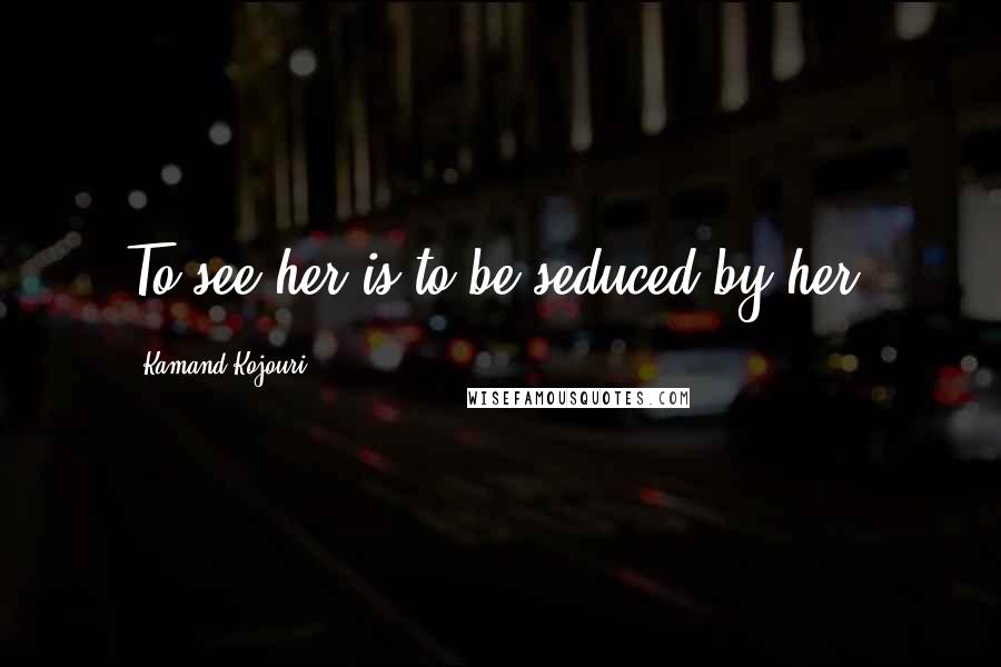 Kamand Kojouri Quotes: To see her is to be seduced by her.
