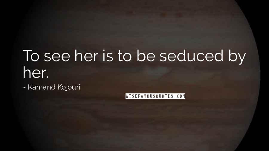 Kamand Kojouri Quotes: To see her is to be seduced by her.