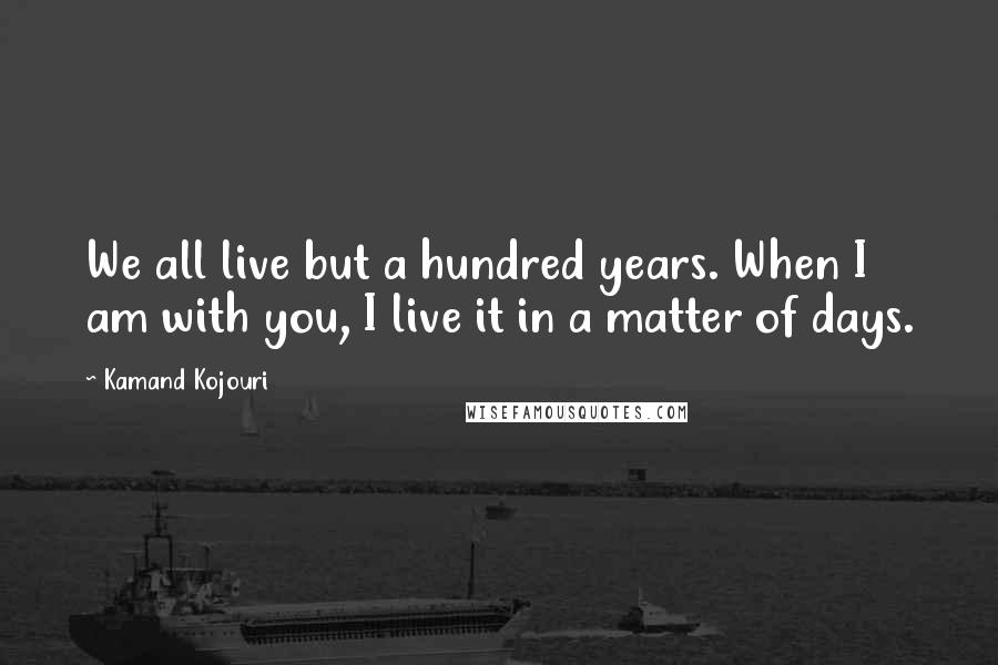 Kamand Kojouri Quotes: We all live but a hundred years. When I am with you, I live it in a matter of days.