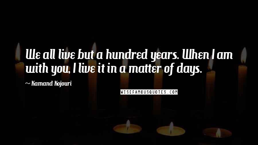 Kamand Kojouri Quotes: We all live but a hundred years. When I am with you, I live it in a matter of days.