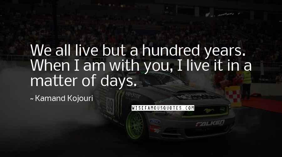 Kamand Kojouri Quotes: We all live but a hundred years. When I am with you, I live it in a matter of days.