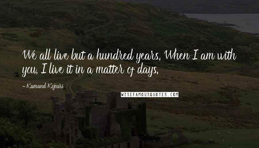 Kamand Kojouri Quotes: We all live but a hundred years. When I am with you, I live it in a matter of days.