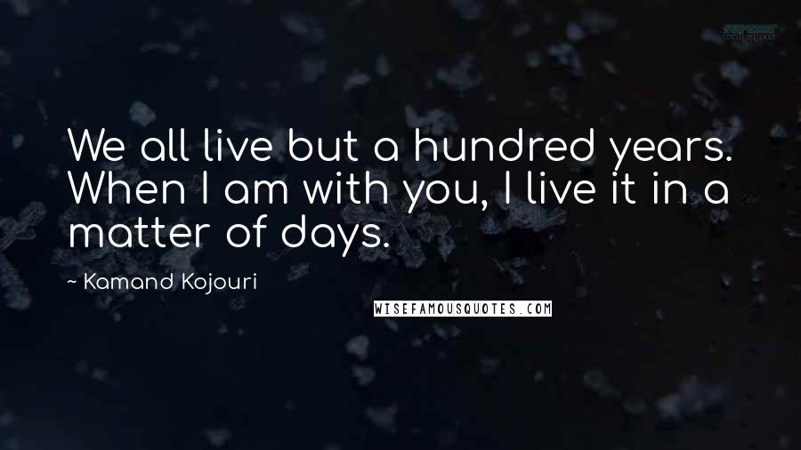Kamand Kojouri Quotes: We all live but a hundred years. When I am with you, I live it in a matter of days.