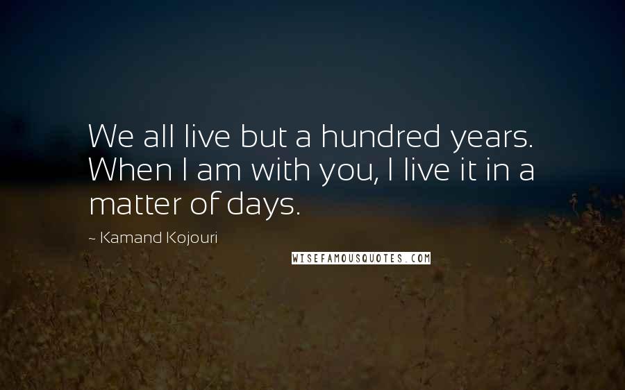 Kamand Kojouri Quotes: We all live but a hundred years. When I am with you, I live it in a matter of days.