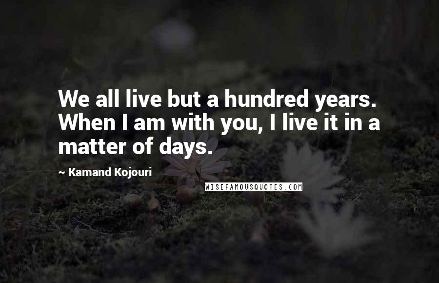 Kamand Kojouri Quotes: We all live but a hundred years. When I am with you, I live it in a matter of days.
