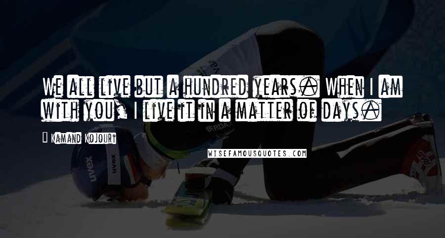 Kamand Kojouri Quotes: We all live but a hundred years. When I am with you, I live it in a matter of days.
