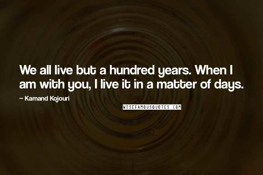 Kamand Kojouri Quotes: We all live but a hundred years. When I am with you, I live it in a matter of days.
