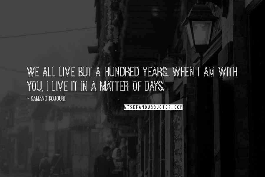Kamand Kojouri Quotes: We all live but a hundred years. When I am with you, I live it in a matter of days.