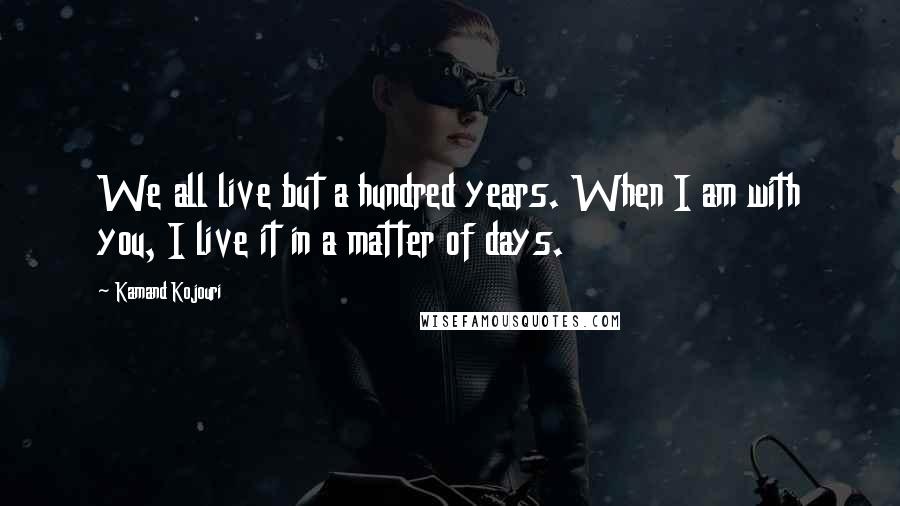 Kamand Kojouri Quotes: We all live but a hundred years. When I am with you, I live it in a matter of days.