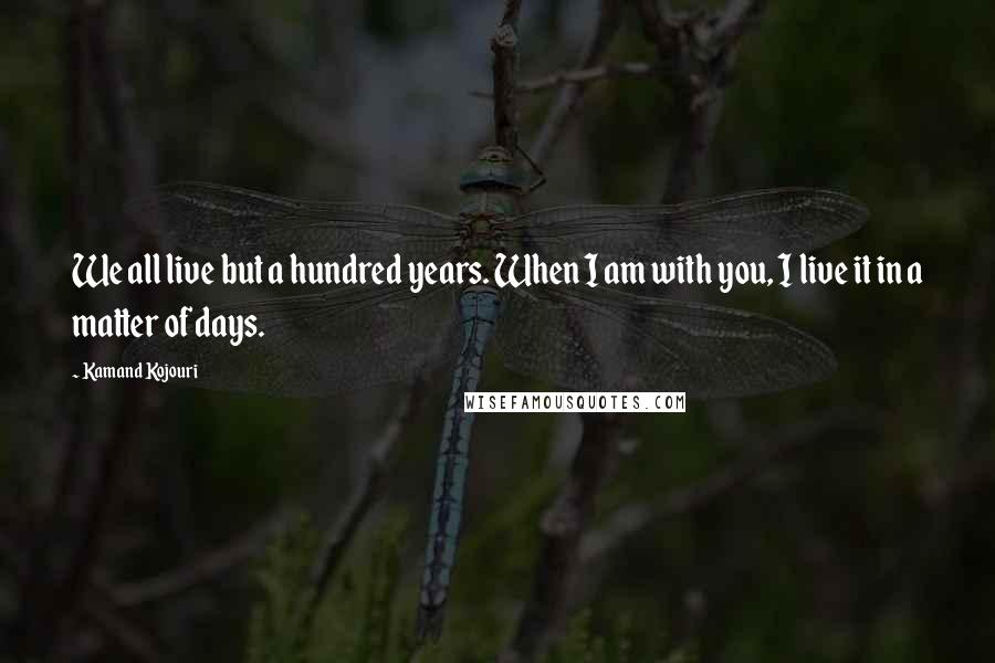 Kamand Kojouri Quotes: We all live but a hundred years. When I am with you, I live it in a matter of days.